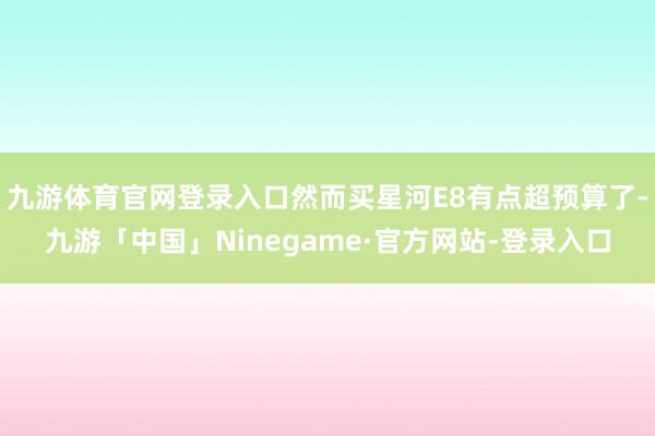 九游体育官网登录入口然而买星河E8有点超预算了-九游「中国」Ninegame·官方网站-登录入口