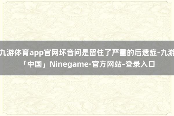 九游体育app官网坏音问是留住了严重的后遗症-九游「中国」Ninegame·官方网站-登录入口