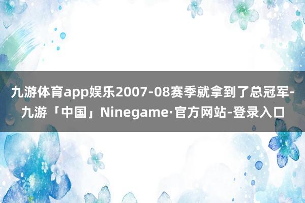 九游体育app娱乐2007-08赛季就拿到了总冠军-九游「中国」Ninegame·官方网站-登录入口