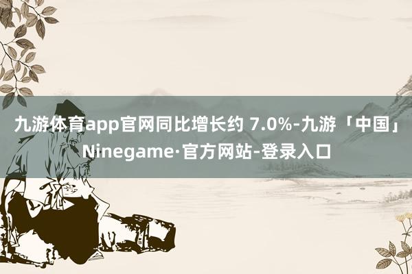 九游体育app官网同比增长约 7.0%-九游「中国」Ninegame·官方网站-登录入口