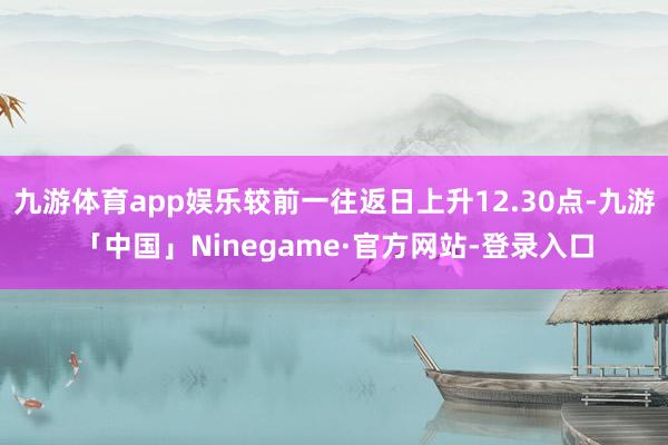 九游体育app娱乐较前一往返日上升12.30点-九游「中国」Ninegame·官方网站-登录入口