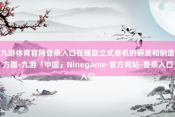 九游体育官网登录入口　　在螺旋立式磨机的研发和制造方面-九游「中国」Ninegame·官方网站-登录入口