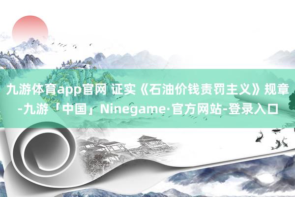 九游体育app官网 　　证实《石油价钱责罚主义》规章-九游「中国」Ninegame·官方网站-登录入口