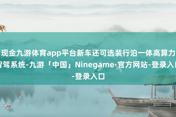 现金九游体育app平台新车还可选装行泊一体高算力智驾系统-九游「中国」Ninegame·官方网站-登录入口