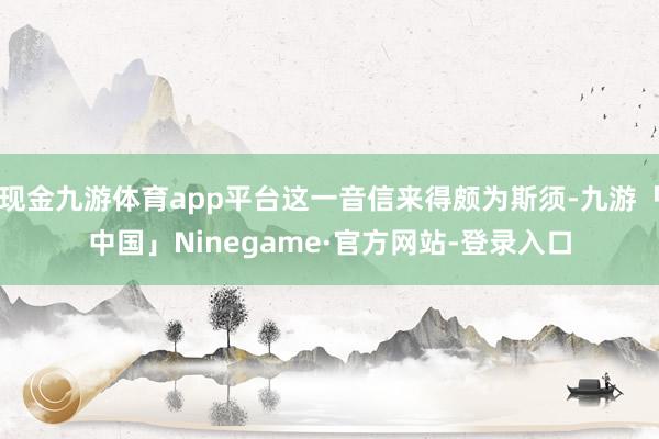 现金九游体育app平台这一音信来得颇为斯须-九游「中国」Ninegame·官方网站-登录入口