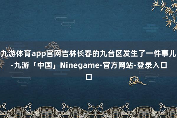 九游体育app官网吉林长春的九台区发生了一件事儿-九游「中国」Ninegame·官方网站-登录入口
