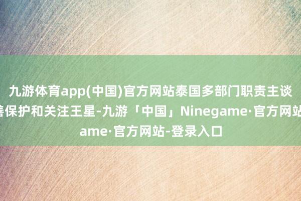 九游体育app(中国)官方网站泰国多部门职责主谈主员会妥善保护和关注王星-九游「中国」Ninegame·官方网站-登录入口