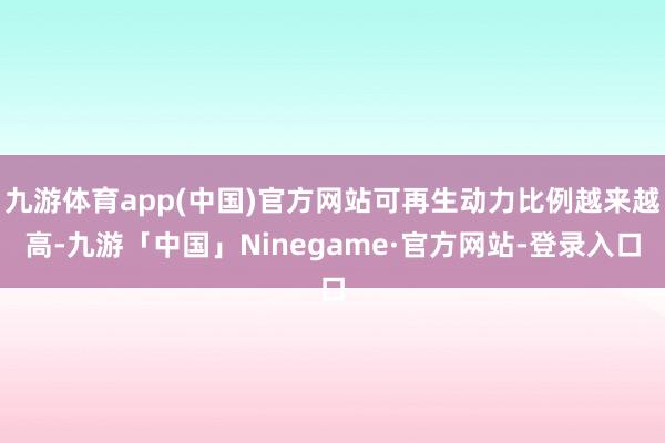 九游体育app(中国)官方网站可再生动力比例越来越高-九游「中国」Ninegame·官方网站-登录入口