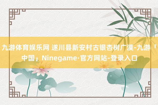 九游体育娱乐网 遂川县新安村古银杏树广漠-九游「中国」Ninegame·官方网站-登录入口