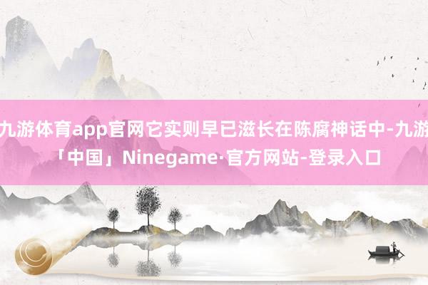 九游体育app官网它实则早已滋长在陈腐神话中-九游「中国」Ninegame·官方网站-登录入口