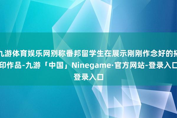 九游体育娱乐网别称番邦留学生在展示刚刚作念好的拓印作品-九游「中国」Ninegame·官方网站-登录入口