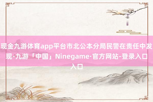 现金九游体育app平台市北公本分局民警在责任中发现-九游「中国」Ninegame·官方网站-登录入口